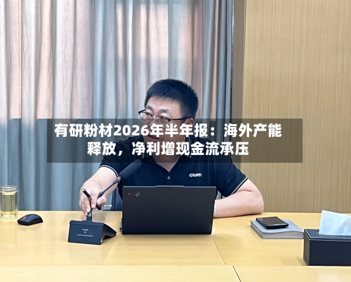 有研粉材2026年半年报：海外产能释放	，净利增现金流承压-第1张图片
