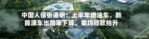 中国人保张道明：上半年燃油车、新能源车出险率下降，案均赔款抬升