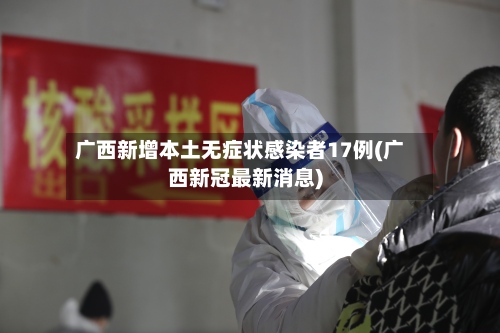 广西新增本土无症状感染者17例(广西新冠最新消息)-第3张图片