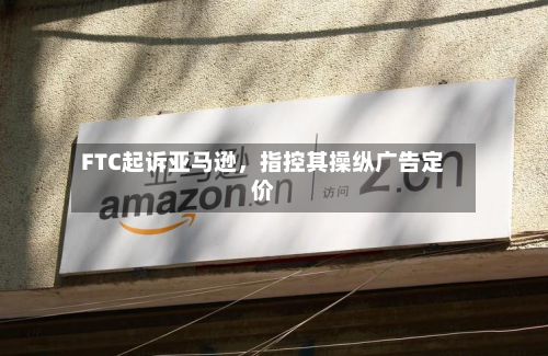 FTC起诉亚马逊，指控其操纵广告定价-第2张图片
