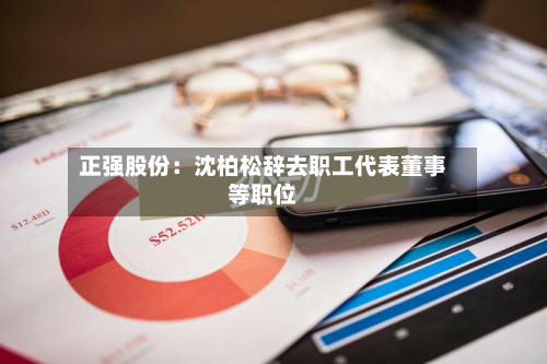 正强股份:沈柏松辞去职工代表董事等职位-第1张图片