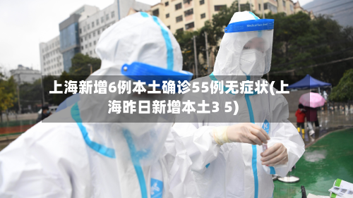 上海新增6例本土确诊55例无症状(上海昨日新增本土3 5)-第2张图片
