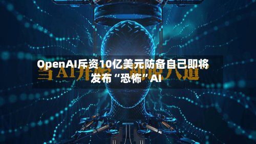 OpenAI斥资10亿美元防备自己即将发布“恐怖”AI-第3张图片
