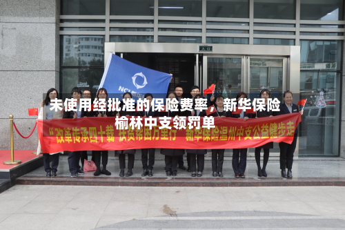 未使用经批准的保险费率	，新华保险榆林中支领罚单-第3张图片