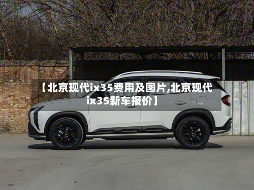 【北京现代ix35费用及图片,北京现代ix35新车报价】