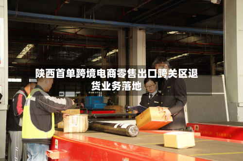 陕西首单跨境电商零售出口跨关区退货业务落地