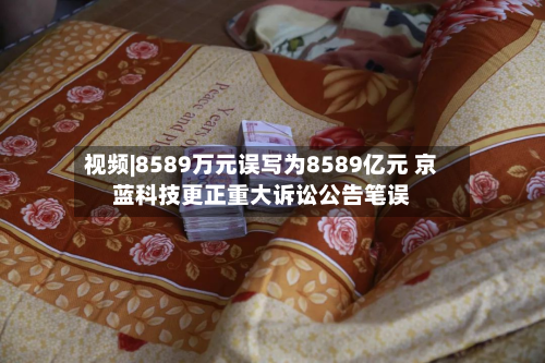 视频|8589万元误写为8589亿元 京蓝科技更正重大诉讼公告笔误