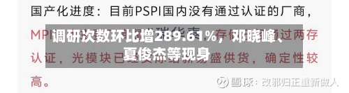 调研次数环比增289.61%，邓晓峰	、夏俊杰等现身-第2张图片