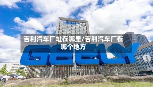 吉利汽车厂址在哪里/吉利汽车厂在哪个地方-第2张图片
