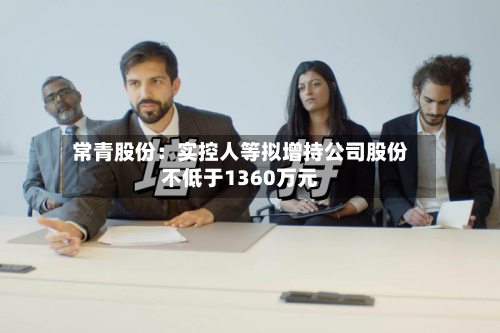 常青股份:实控人等拟增持公司股份不低于1360万元-第3张图片