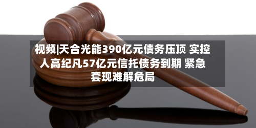 视频|天合光能390亿元债务压顶 实控人高纪凡57亿元信托债务到期 紧急套现难解危局-第2张图片