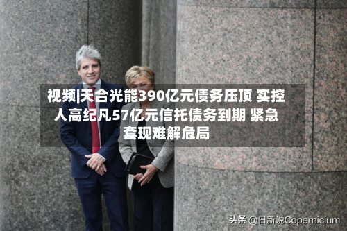 视频|天合光能390亿元债务压顶 实控人高纪凡57亿元信托债务到期 紧急套现难解危局