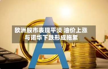欧洲股市表现平淡 油价上涨与诺华下跌形成拖累-第2张图片