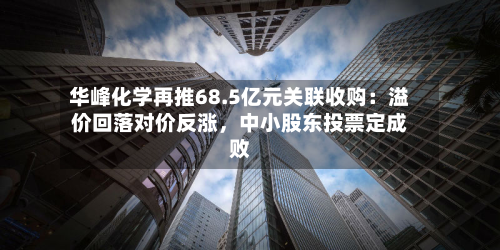 华峰化学再推68.5亿元关联收购：溢价回落对价反涨	，中小股东投票定成败-第3张图片