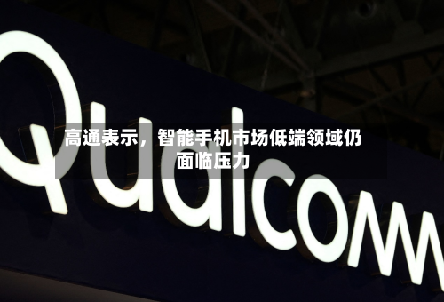 高通表示，智能手机市场低端领域仍面临压力-第2张图片