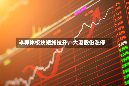 半导体板块短线拉升，大港股份涨停-第2张图片