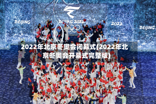2022年北京冬奥会闭幕式(2022年北京冬奥会开幕式完整版)