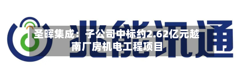 圣晖集成：子公司中标约2.62亿元越南厂房机电工程项目