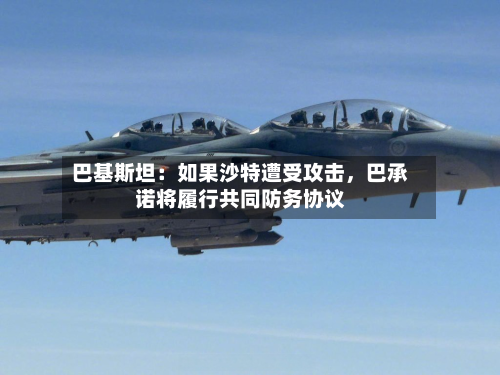 巴基斯坦：如果沙特遭受攻击，巴承诺将履行共同防务协议-第3张图片
