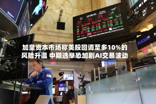 加皇资本市场称美股回调至多10%的风险升温 中期选举恐加剧AI交易波动