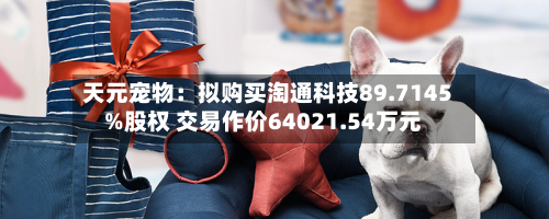 天元宠物:拟购买淘通科技89.7145%股权 交易作价64021.54万元-第2张图片
