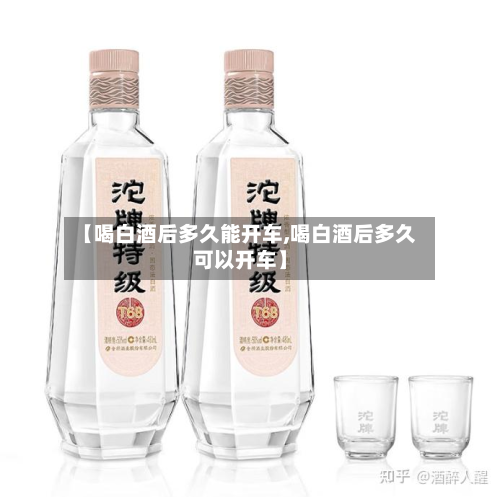 【喝白酒后多久能开车,喝白酒后多久可以开车】-第3张图片