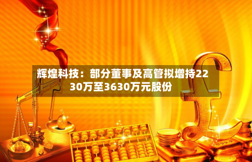 辉煌科技:部分董事及高管拟增持2230万至3630万元股份-第2张图片