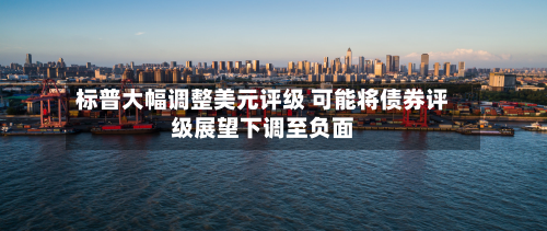 标普大幅调整美元评级 可能将债券评级展望下调至负面