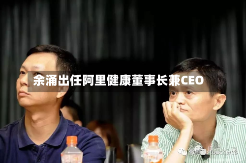 余涌出任阿里健康董事长兼CEO-第2张图片