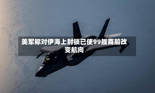 美军称对伊海上封锁已使99艘商船改变航向-第3张图片