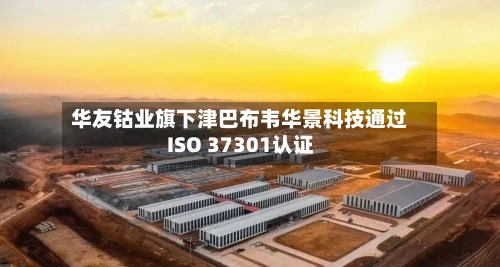 华友钴业旗下津巴布韦华景科技通过ISO 37301认证