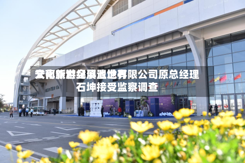云南新世纪滇池世界
文化旅游会展置地有限公司原总经理石坤接受监察调查-第2张图片