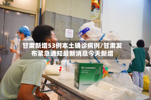 甘肃新增53例本土确诊病例/甘肃发布紧急通知最新消息今天新增