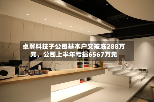 卓翼科技子公司基本户又被冻288万元，公司上半年亏损6567万元-第3张图片