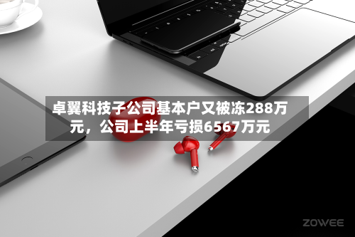 卓翼科技子公司基本户又被冻288万元，公司上半年亏损6567万元-第2张图片