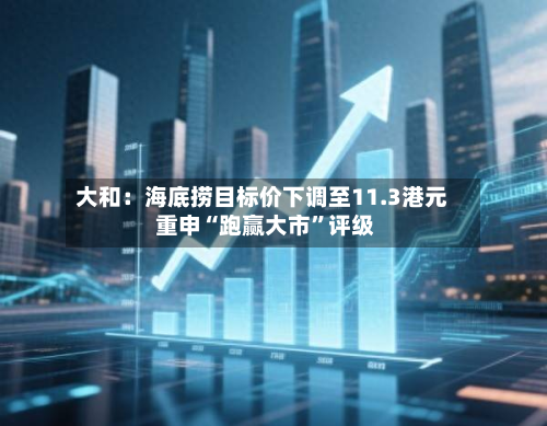 大和：海底捞目标价下调至11.3港元 重申“跑赢大市”评级-第1张图片