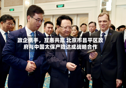 政企携手，互惠共赢 北京市昌平区政府与中国太保产险达成战略合作-第2张图片