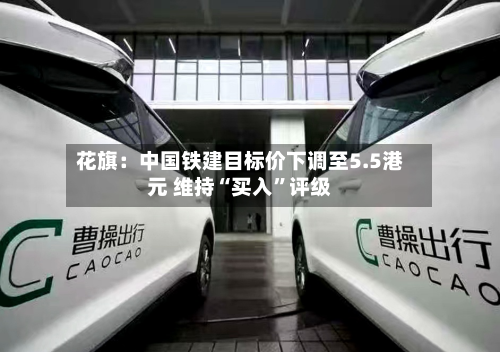 花旗：中国铁建目标价下调至5.5港元 维持“买入	”评级-第1张图片