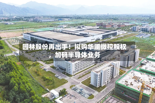 园林股份再出手！拟购华澜微控股权，加码半导体业务-第2张图片