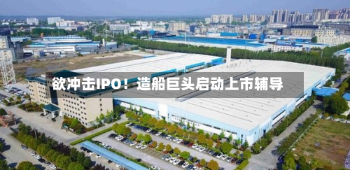 欲冲击IPO！造船巨头启动上市辅导