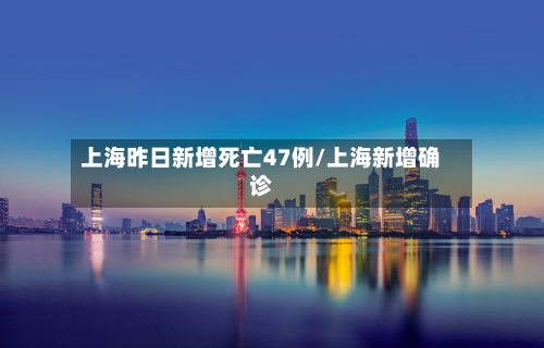 上海昨日新增死亡47例/上海新增确诊-第3张图片