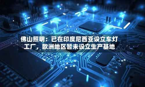 佛山照明：已在印度尼西亚设立车灯工厂	，欧洲地区暂未设立生产基地-第2张图片