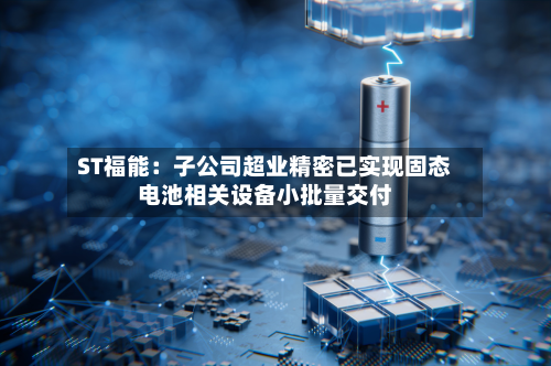 ST福能：子公司超业精密已实现固态电池相关设备小批量交付-第2张图片