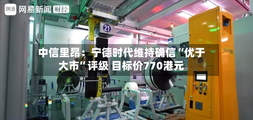 中信里昂：宁德时代维持确信“优于大市	”评级 目标价770港元-第3张图片