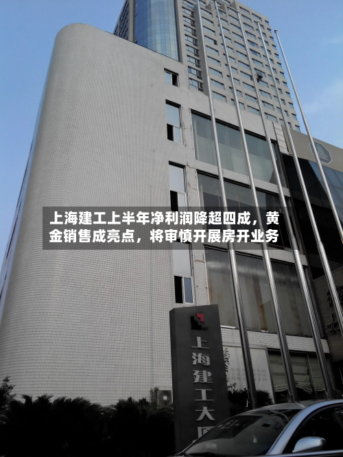 上海建工上半年净利润降超四成，黄金销售成亮点，将审慎开展房开业务