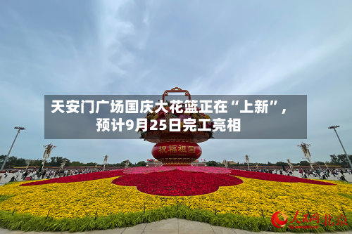 天安门广场国庆大花篮正在“上新”	，预计9月25日完工亮相-第1张图片