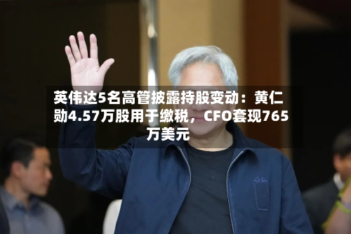英伟达5名高管披露持股变动：黄仁勋4.57万股用于缴税，CFO套现765万美元-第3张图片
