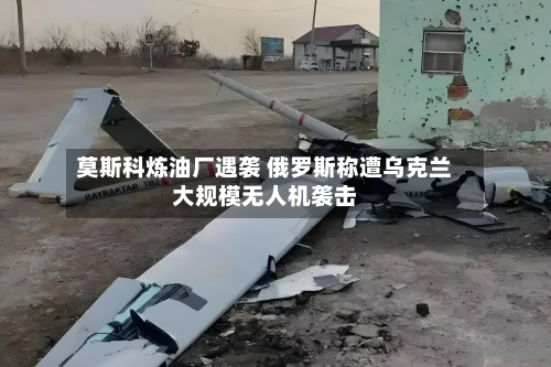 莫斯科炼油厂遇袭 俄罗斯称遭乌克兰大规模无人机袭击