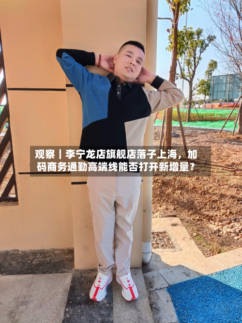 观察｜李宁龙店旗舰店落子上海，加码商务通勤高端线能否打开新增量？-第2张图片