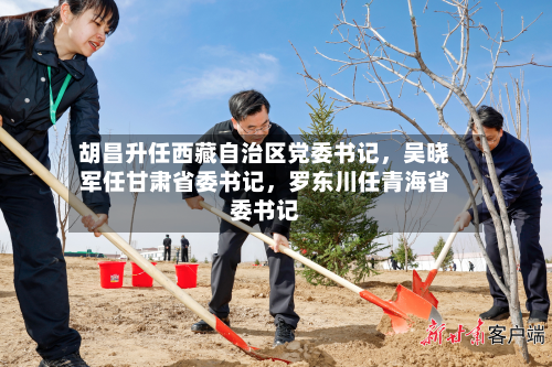 胡昌升任西藏自治区党委书记	，吴晓军任甘肃省委书记，罗东川任青海省委书记-第2张图片